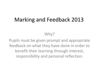 Marking and Feedback 2013
Why?
Pupils must be given prompt and appropriate
feedback on what they have done in order to
benefit their learning through interest,
responsibility and personal reflection.
 