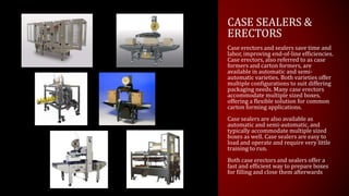 CASE SEALERS &
ERECTORS
Case erectors and sealers save time and
labor, improving end-of-line efficiencies.
Case erectors, also referred to as case
formers and carton formers, are
available in automatic and semi-
automatic varieties. Both varieties offer
multiple configurations to suit differing
packaging needs. Many case erectors
accommodate multiple sized boxes,
offering a flexible solution for common
carton forming applications.
Case sealers are also available as
automatic and semi-automatic, and
typically accommodate multiple sized
boxes as well. Case sealers are easy to
load and operate and require very little
training to run.
Both case erectors and sealers offer a
fast and efficient way to prepare boxes
for filling and close them afterwards
 
