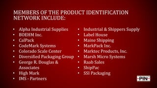 MEMBERS OF THE PRODUCT IDENTIFICATION
NETWORK INCLUDE:
• Industrial & Shippers Supply
• Label House
• Maine Shipping
• MarkPack Inc.
• Marktec Products, Inc.
• Marsh Micro Systems
• Raab Sales
• ShipPac
• SSI Packaging
• Alpha Industrial Supplies
• BOEHM Inc.
• CalPack
• CodeMark Systems
• Colorado Scale Center
• Diversified Packaging Group
• George R. Douglas &
Associates
• High Mark
• IMS - Partners
 