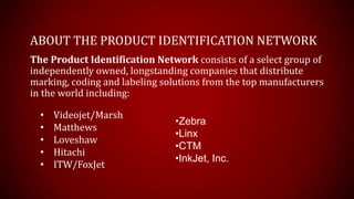ABOUT THE PRODUCT IDENTIFICATION NETWORK
The Product Identification Network consists of a select group of
independently owned, longstanding companies that distribute
marking, coding and labeling solutions from the top manufacturers
in the world including:
•Zebra
•Linx
•CTM
•InkJet, Inc.
• Videojet/Marsh
• Matthews
• Loveshaw
• Hitachi
• ITW/FoxJet
 