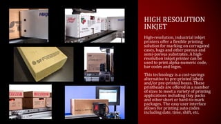 HIGH RESOLUTION
INKJET
High-resolution, industrial inkjet
printers offer a flexible printing
solution for marking on corrugated
cases, bags and other porous and
semi-porous substrates. A high-
resolution inkjet printer can be
used to print alpha-numeric code,
bar codes and logos.
This technology is a cost-savings
alternative to pre-printed labels
and/or pre-printed boxes. These
printheads are offered in a number
of sizes to meet a variety of printing
applications including tray packs
and other short or hard-to-mark
packages. The easy user interface
allows for printing auto codes
including date, time, shift, etc.
 