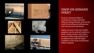 DROP-ON-DEMAND
INKJET
Drop-on-demand inkjet is
considered a large character
inkjet printing method, and can be
used for printing on both porous
and non-porous substrates.
Alpha-numeric code and simple
graphics can be printed easily in a
wide variety of sizes and colors
because of the large selection of
printhead sizes and ink types
available in the drop-on-demand
inkjet category.
 