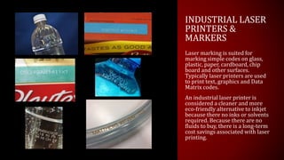 INDUSTRIAL LASER
PRINTERS &
MARKERS
Laser marking is suited for
marking simple codes on glass,
plastic, paper, cardboard, chip
board and other surfaces.
Typically laser printers are used
to print text, graphics and Data
Matrix codes.
An industrial laser printer is
considered a cleaner and more
eco-friendly alternative to inkjet
because there no inks or solvents
required. Because there are no
fluids to buy, there is a long-term
cost savings associated with laser
printing.
 