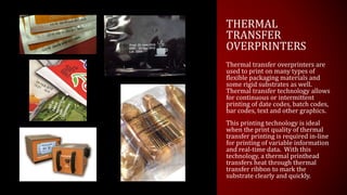 THERMAL
TRANSFER
OVERPRINTERS
Thermal transfer overprinters are
used to print on many types of
flexible packaging materials and
some rigid substrates as well.
Thermal transfer technology allows
for continuous or intermittent
printing of date codes, batch codes,
bar codes, text and other graphics.
This printing technology is ideal
when the print quality of thermal
transfer printing is required in-line
for printing of variable information
and real-time data. With this
technology, a thermal printhead
transfers heat through thermal
transfer ribbon to mark the
substrate clearly and quickly.
 