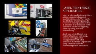 LABEL PRINTERS &
APPLICATORS
Label printer applicator machines
satisfy a number of product
identification needs. They can be
used to label primary products,
secondary packaging and pallets.
In all cases, they all reduce costs
associated with hand applying
labels by doing it in-line
automatically.
Apply pre-printed labels to a
variety of surfaces with tamp,
blow or wipe applicator
configurations with label
applicator machines. Or print and
apply labels in-line with
automated printer applicators.
 