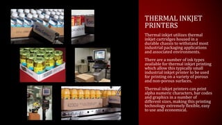THERMAL INKJET
PRINTERS
Thermal inkjet utilizes thermal
inkjet cartridges housed in a
durable chassis to withstand most
industrial packaging applications
and associated environments.
There are a number of ink types
available for thermal inkjet printing
which allow this typically small
industrial inkjet printer to be used
for printing on a variety of porous
and non-porous surfaces.
Thermal inkjet printers can print
alpha numeric characters, bar codes
and graphics in a number of
different sizes, making this printing
technology extremely flexible, easy
to use and economical.
 