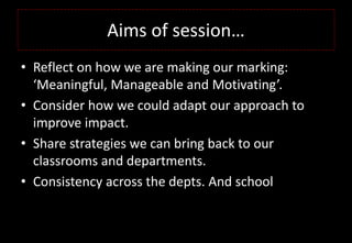 Aims of session…
• Reflect on how we are making our marking:
‘Meaningful, Manageable and Motivating’.
• Consider how we could adapt our approach to
improve impact.
• Share strategies we can bring back to our
classrooms and departments.
• Consistency across the depts. And school
 
