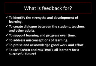 What is feedback for?
To identify the strengths and development of
learning.
To create dialogue between the student, teachers
and other adults.
To support learning and progress over time.
To address misconceptions of learning.
To praise and acknowledge good work and effort.
To EMPOWER and MOTIVATE all learners for a
successful future!
 