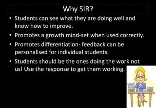 Why SIR?
• Students can see what they are doing well and
know how to improve.
• Promotes a growth mind-set when used correctly.
• Promotes differentiation- feedback can be
personalised for individual students.
• Students should be the ones doing the work not
us! Use the response to get them working.
 