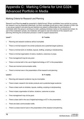 Appendix C: Marking Criteria for Unit G324:
Advanced Portfolio in Media
Marking Criteria for Research and Planning
Research and Planning must be presented in digital format. Where candidates have worked as a group,
the research may be presented collectively, but each candidate should give a clear indication of their role
in any group research and planning and teachers are asked to differentiate the contributions of
individuals within the group in arriving at a mark, justifying individual marks on the assessment sheet. As
part of the moderation sample, the moderator will expect to see full evidence of the research and
planning informing the construction process in order to support assessment.
Level 1

0–7 marks

•

Planning and research evidence will be incomplete.

•

There is minimal research into similar products and a potential target audience.

•

There is minimal work on shotlists, layouts, drafting, scripting or storyboarding.

•

There is minimal organisation of actors, locations, costumes or props.

•

Time management may be very poor.

•

There is minimal skill in the use of digital technology or ICT in the presentation.

•

There are minimal communication skills.

•

There is minimal care in the presentation of the research and planning.

Level 2

8–11 marks

•

Planning and research evidence may be incomplete.

•

There is basic research into similar products and a potential target audience.

•

There is basic work on shotlists, layouts, drafting, scripting or storyboarding.

•

There is basic organisation of actors, locations, costumes or props.

•

Time management may not be good.

•

There is basic skill in the use of digital technology or ICT in the presentation.

•

There are basic communication skills.

•

There is a basic level of care in the presentation of the research and planning.

70

© OCR 2013
GCE Media Studies – v6 June 2013

 