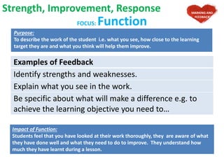 FOCUS: Function
Purpose:
To describe the work of the student i.e. what you see, how close to the learning
target they are and what you think will help them improve.
Examples of Feedback
Identify strengths and weaknesses.
Explain what you see in the work.
Be specific about what will make a difference e.g. to
achieve the learning objective you need to…
Strength, Improvement, Response MARKING AND
FEEDBACK
Impact of Function:
Students feel that you have looked at their work thoroughly, they are aware of what
they have done well and what they need to do to improve. They understand how
much they have learnt during a lesson.
 