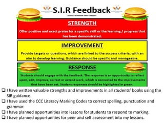  I have written valuable strengths and improvements in all students’ books using the
SIR guidance.
 I have used the CCC Literacy Marking Codes to correct spelling, punctuation and
grammar.
 I have planned opportunities into lessons for students to respond to marking.
 I have planned opportunities for peer and self assessment into my lessons.
 