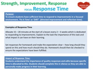 FOCUS: Response Time
Purpose:
To ensure students have sufficient time to respond to improvements in a focused
environment. ‘Fix it Time’ or ‘DIRT’ (directed improvement and reflection time).
Examples of Response Time
Allocate 15 – 20 minutes at the start of a lesson every 2 – 3 weeks which is dedicated
to responding to improvements. Explain to the task the importance of this task and
what impact it can have on their learning.
Set responses for homework and make the expectation clear – how long should they
spend on this and how much should they do. Homework should then be checked to
ensure the expectations have been fulfilled.
Strength, Improvement, Response
Impact of Response Time:
Students understand the importance of quality responses and edits because specific
time is allocated to this. Students should complete this in silence so they are able to
personally make progress in their learning.
MARKING AND
FEEDBACK
 