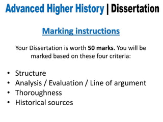 Marking instructions
Your Dissertation is worth 50 marks. You will be
marked based on these four criteria:
• Structure
• Analysis / Evaluation / Line of argument
• Thoroughness
• Historical sources
 