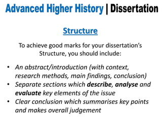 Structure
To achieve good marks for your dissertation’s
Structure, you should include:
• An abstract/introduction (with context,
research methods, main findings, conclusion)
• Separate sections which describe, analyse and
evaluate key elements of the issue
• Clear conclusion which summarises key points
and makes overall judgement
 
