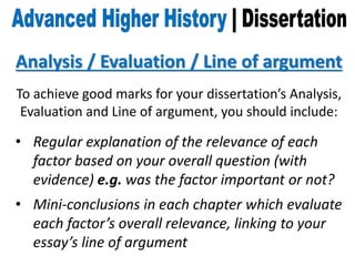 Analysis / Evaluation / Line of argument
To achieve good marks for your dissertation’s Analysis,
Evaluation and Line of argument, you should include:
• Regular explanation of the relevance of each
factor based on your overall question (with
evidence) e.g. was the factor important or not?
• Mini-conclusions in each chapter which evaluate
each factor’s overall relevance, linking to your
essay’s line of argument
 