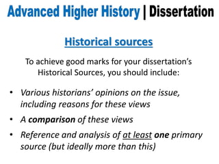 Historical sources
To achieve good marks for your dissertation’s
Historical Sources, you should include:
• Various historians’ opinions on the issue,
including reasons for these views
• A comparison of these views
• Reference and analysis of at least one primary
source (but ideally more than this)
 