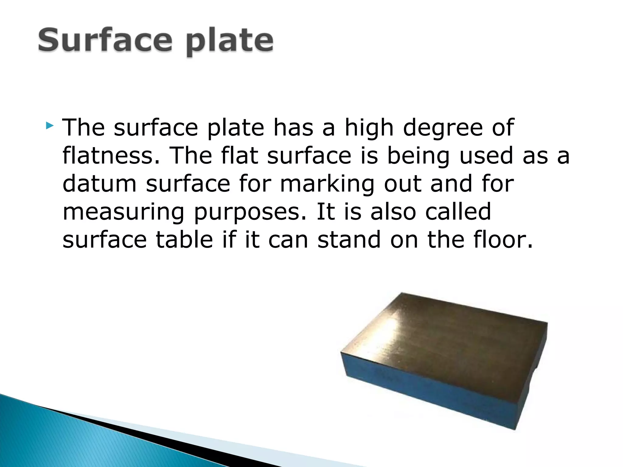  The surface plate has a high degree of
flatness. The flat surface is being used as a
datum surface for marking out and for
measuring purposes. It is also called
surface table if it can stand on the floor.
 
