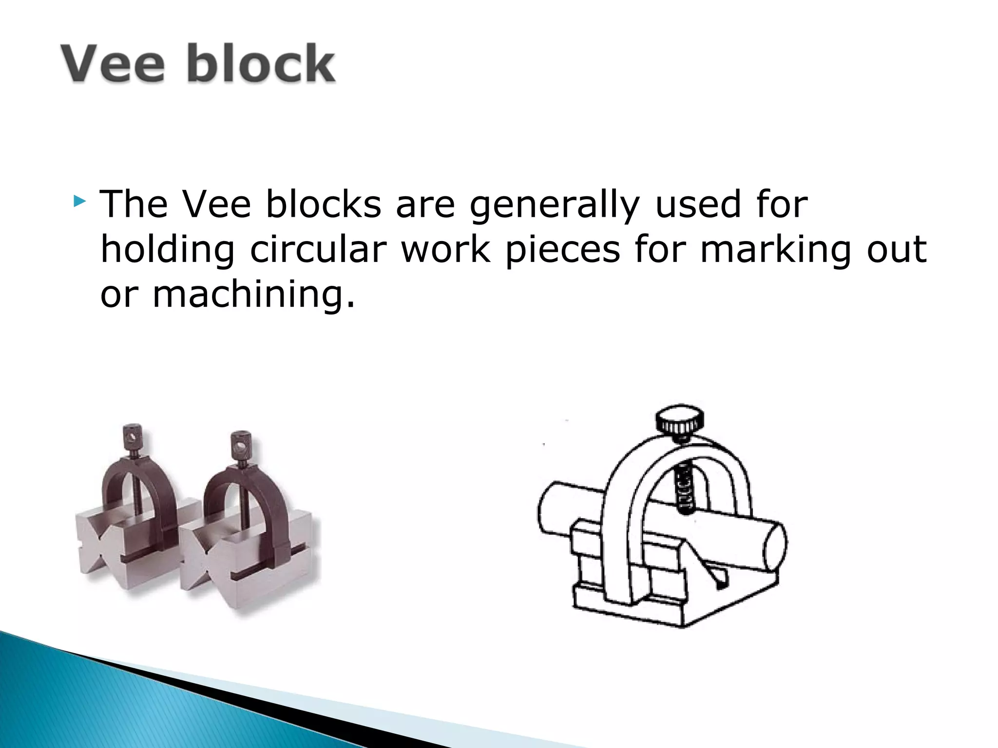  The Vee blocks are generally used for
holding circular work pieces for marking out
or machining.
 