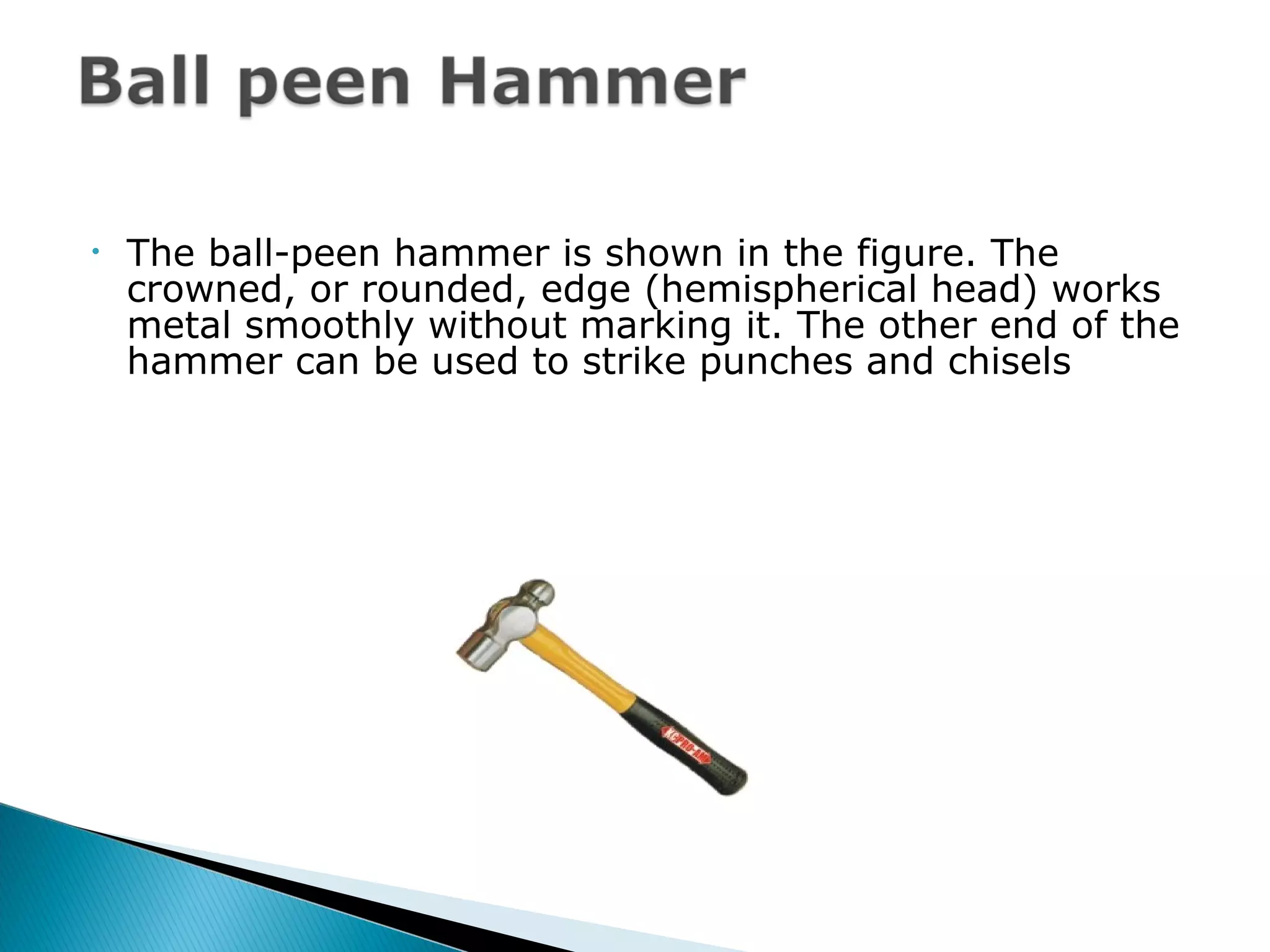• The ball-peen hammer is shown in the figure. The
crowned, or rounded, edge (hemispherical head) works
metal smoothly without marking it. The other end of the
hammer can be used to strike punches and chisels
 
