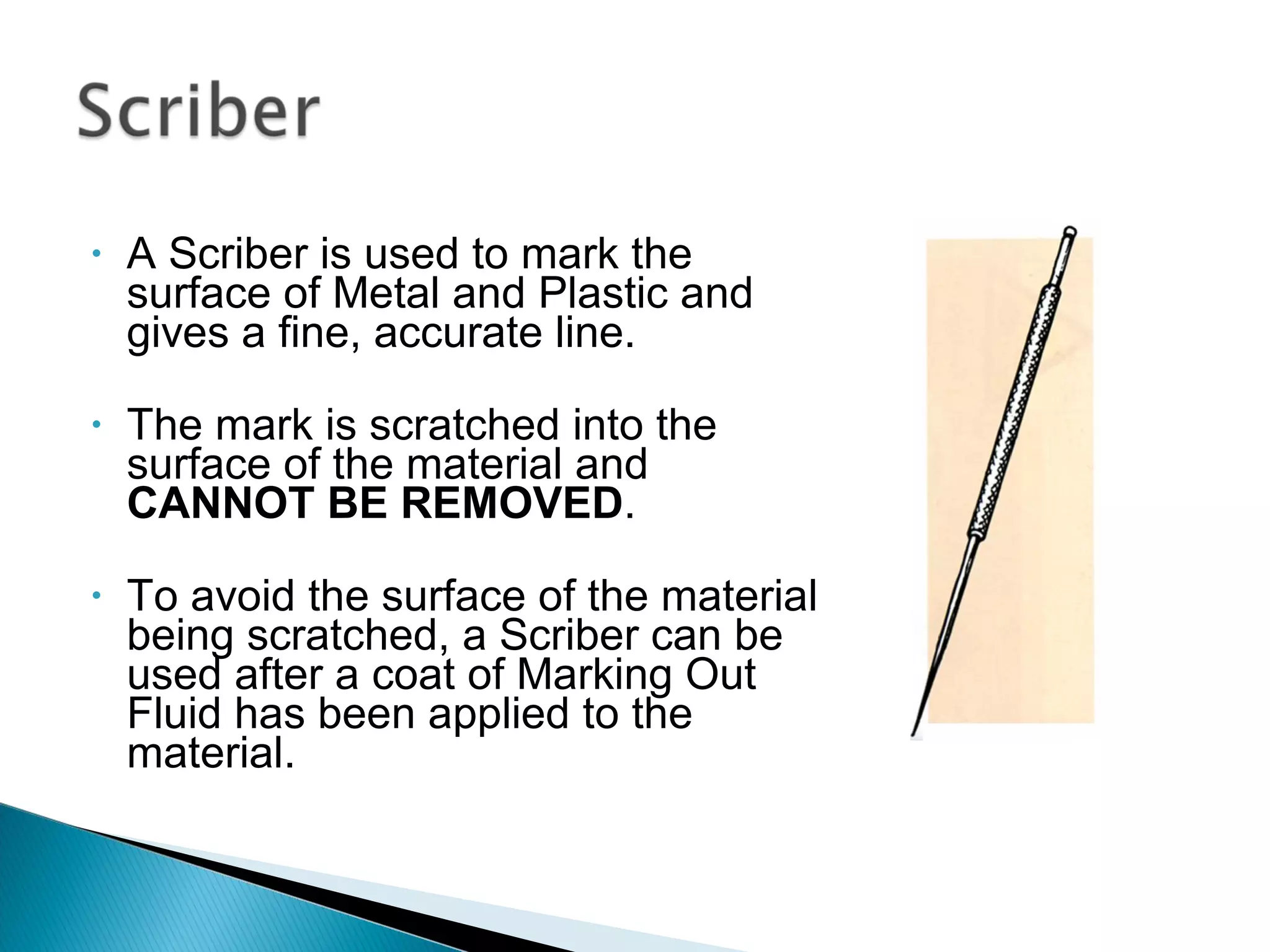 • A Scriber is used to mark the
surface of Metal and Plastic and
gives a fine, accurate line.
• The mark is scratched into the
surface of the material and
CANNOT BE REMOVED.
• To avoid the surface of the material
being scratched, a Scriber can be
used after a coat of Marking Out
Fluid has been applied to the
material.
 
