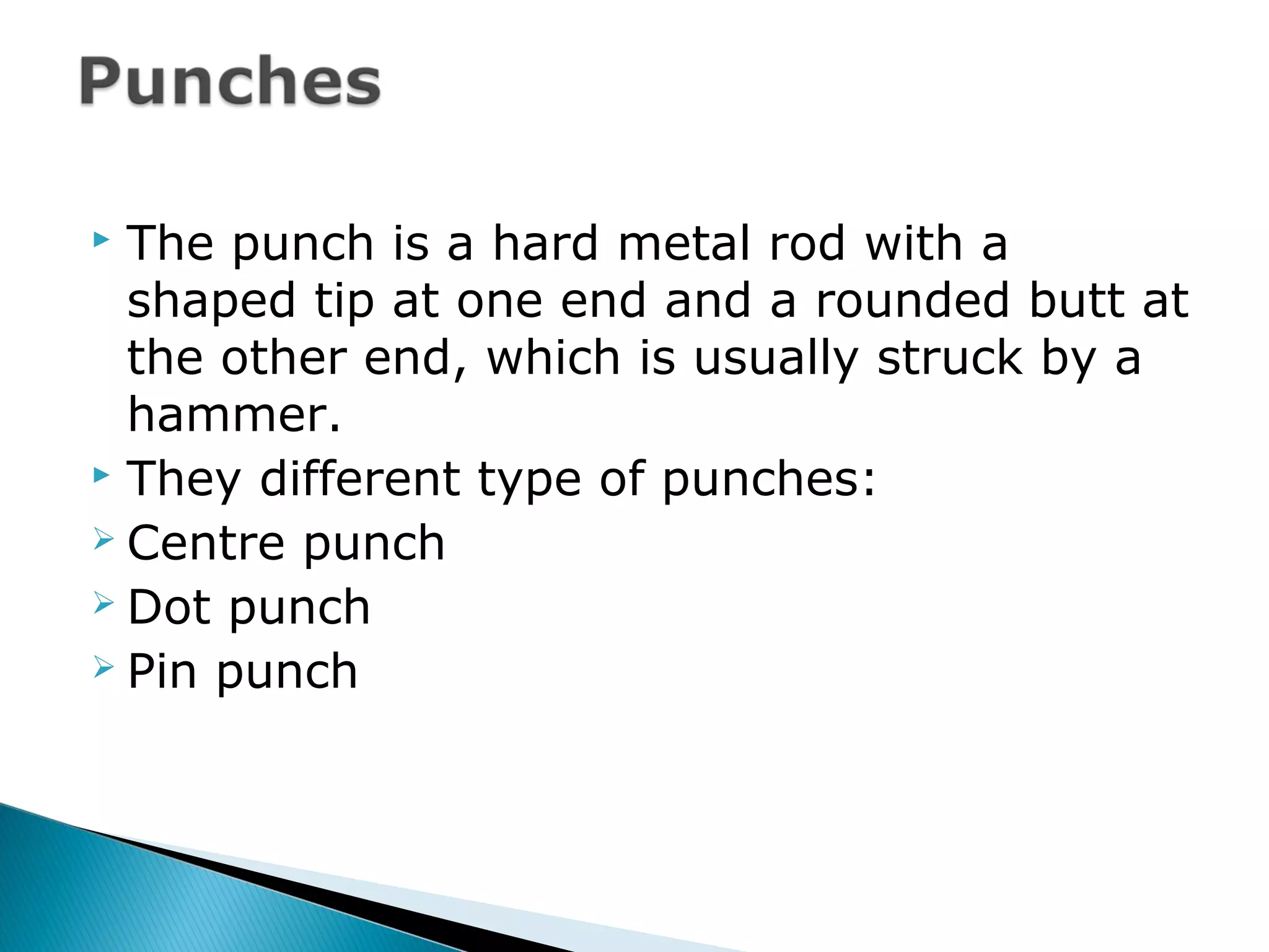  The punch is a hard metal rod with a
shaped tip at one end and a rounded butt at
the other end, which is usually struck by a
hammer.
 They different type of punches:
 Centre punch
 Dot punch
 Pin punch
 