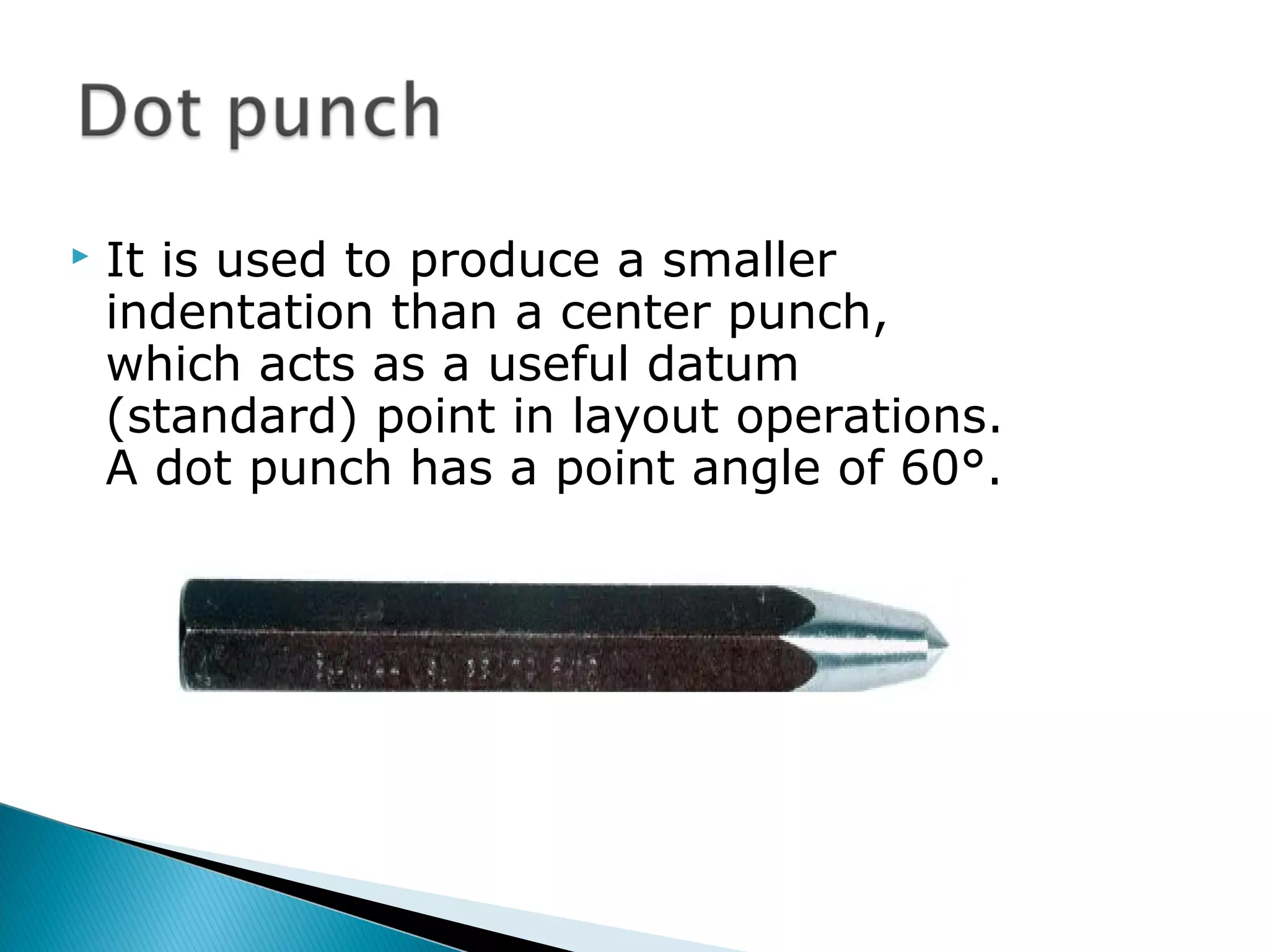  It is used to produce a smaller
indentation than a center punch,
which acts as a useful datum
(standard) point in layout operations.
A dot punch has a point angle of 60°.
 