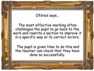 Ofsted says… 
The most effective marking often 
challenges the pupil to go back to the 
work and rewrite a section to improve it 
in a specific way or to correct errors. 
The pupil is given time to do this and 
the teacher can check that they have 
done so successfully. 
 