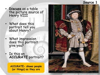 • Discuss as a table 
the picture source of 
Henry VIII 
• What does this 
portrait tell you 
about Henry? 
• What impression 
does this portrait 
give you? 
• Is this an 
ACCURATE portrait? 
ACCURATE- shows people 
(or things) as they are 
Source 1 
 