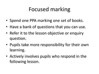 Focused marking 
• Spend one PPA marking one set of books. 
• Have a bank of questions that you can use. 
• Refer it to the lesson objective or enquiry 
question. 
• Pupils take more responsibility for their own 
learning. 
• Actively involves pupils who respond in the 
following lesson. 
 
