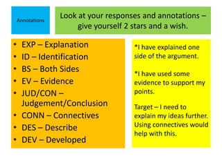 Look at your responses and annotations – 
give yourself 2 stars and a wish. 
Annotations 
• EXP – Explanation 
• ID – Identification 
• BS – Both Sides 
• EV – Evidence 
• JUD/CON – 
Judgement/Conclusion 
• CONN – Connectives 
• DES – Describe 
• DEV – Developed 
*I have explained one 
side of the argument. 
*I have used some 
evidence to support my 
points. 
Target – I need to 
explain my ideas further. 
Using connectives would 
help with this. 
 