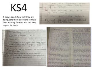 KS4 
It shows pupils how well they are 
doing, asks them questions to move 
their learning forward and sets new 
targets for them. 
 
