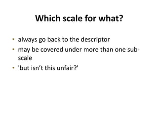 Which scale for what?
• always go back to the descriptor
• may be covered under more than one sub-
scale
• 'but isn’t this unfair?'
 