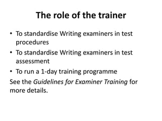 The role of the trainer
• To standardise Writing examiners in test
procedures
• To standardise Writing examiners in test
assessment
• To run a 1-day training programme
See the Guidelines for Examiner Training for
more details.
 