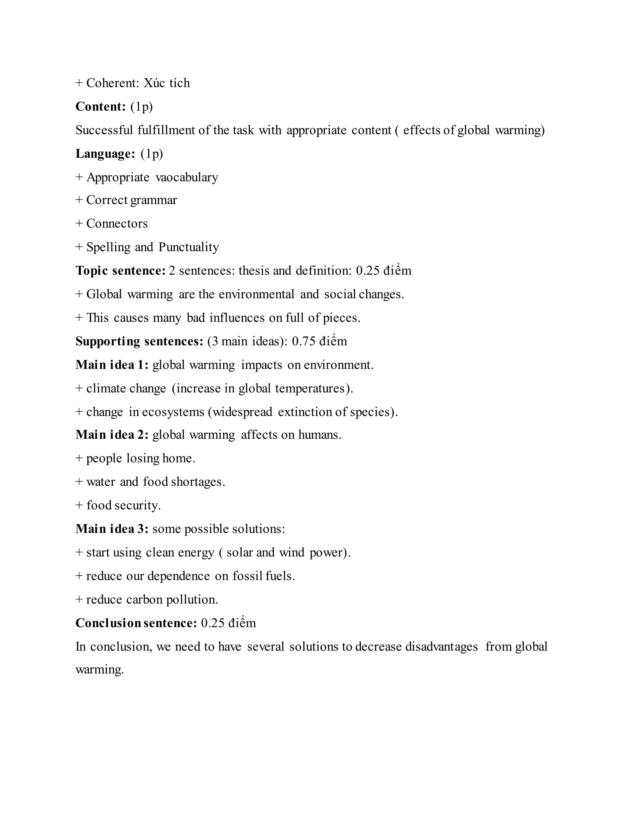 + Coherent: Xúc tích
Content: (1p)
Successful fulfillment of the task with appropriate content ( effects of global warming)
Language: (1p)
+ Appropriate vaocabulary
+ Correct grammar
+ Connectors
+ Spelling and Punctuality
Topic sentence: 2 sentences: thesis and definition: 0.25 điểm
+ Global warming are the environmental and social changes.
+ This causes many bad influences on full of pieces.
Supporting sentences: (3 main ideas): 0.75 điểm
Main idea 1: global warming impacts on environment.
+ climate change (increase in global temperatures).
+ change in ecosystems (widespread extinction of species).
Main idea 2: global warming affects on humans.
+ people losing home.
+ water and food shortages.
+ food security.
Main idea 3: some possible solutions:
+ start using clean energy ( solar and wind power).
+ reduce our dependence on fossil fuels.
+ reduce carbon pollution.
Conclusionsentence: 0.25 điểm
In conclusion, we need to have several solutions to decrease disadvantages from global
warming.
 