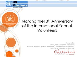 Marking the10th Anniversaryof the International Year of Volunteers  Ankur Sethi Chair ,Promotions Task Force and Member, National IYV+10 Committee, United Nations Volunteers, Founder & Volunteer, Chitrakaar 