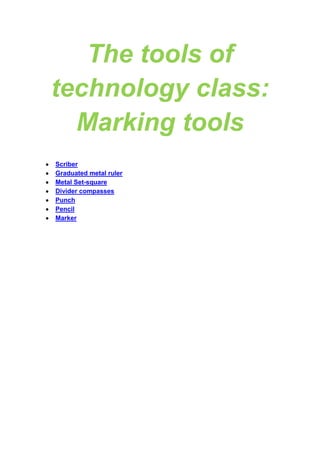 The tools of
technology class:
Marking tools
Scriber
Graduated metal ruler
Metal Set-square
Divider compasses
Punch
Pencil
Marker

 