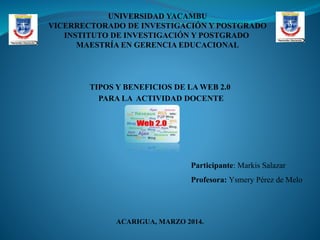 UNIVERSIDAD YACAMBU
VICERRECTORADO DE INVESTIGACIÓN Y POSTGRADO
INSTITUTO DE INVESTIGACIÓN Y POSTGRADO
MAESTRÍA EN GERENCIA EDUCACIONAL

TIPOS Y BENEFICIOS DE LA WEB 2.0
PARA LA ACTIVIDAD DOCENTE

Participante: Markis Salazar

Profesora: Ysmery Pérez de Melo

ACARIGUA, MARZO 2014.

 