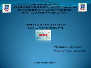 UNIVERSIDAD YACAMBU
VICERRECTORADO DE INVESTIGACIÓN Y POSTGRADO
INSTITUTO DE INVESTIGACIÓN Y POSTGRADO
MAESTRÍA EN GERENCIA EDUCACIONAL

TIPOS Y BENEFICIOS DE LA WEB 2.0
PARA LA ACTIVIDAD DOCENTE

Participante: Markis Salazar
Profesora: Ysmery Pérez de Melo

ACARIGUA, MARZO 2014.

 