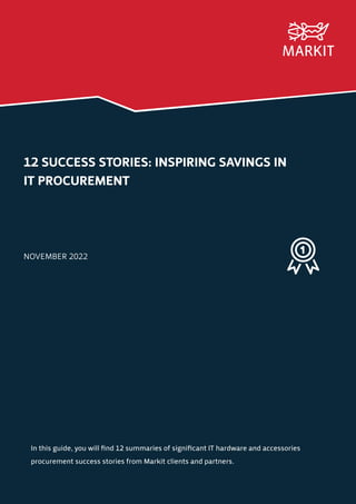 12 SUCCESS STORIES: INSPIRING SAVINGS IN
IT PROCUREMENT
NOVEMBER 2022
In this guide, you will find 12 summaries of significant IT hardware and accessories
procurement success stories from Markit clients and partners.
 
