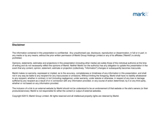 Disclaimer
The information contained in this presentation is confidential. Any unauthorised use, disclosure, reproduction or dissemination, in full or in part, in
any media or by any means, without the prior written permission of Markit Group Holdings Limited or any of its affiliates ("Markit") is strictly
prohibited.
Opinions statements estimates and projections in this presentation (including other media) are solely those of the individual author(s) at the timeOpinions, statements, estimates and projections in this presentation (including other media) are solely those of the individual author(s) at the time
of writing and do not necessarily reflect the opinions of Markit. Neither Markit nor the author(s) has any obligation to update this presentation in the
event that any content, opinion, statement, estimate or projection (collectively, "information") changes or subsequently becomes inaccurate.
Markit makes no warranty, expressed or implied, as to the accuracy, completeness or timeliness of any information in this presentation, and shall
not in any way be liable to any recipient for any inaccuracies or omissions Without limiting the foregoing Markit shall have no liability whatsoevernot in any way be liable to any recipient for any inaccuracies or omissions. Without limiting the foregoing, Markit shall have no liability whatsoever
to any recipient, whether in contract, in tort (including negligence), under warranty, under statute or otherwise, in respect of any loss or damage
suffered by any recipient as a result of or in connection with any information provided, or any course of action determined, by it or any third party,
whether or not based on any information provided.
The inclusion of a link to an external website by Markit should not be understood to be an endorsement of that website or the site's owners (or theirThe inclusion of a link to an external website by Markit should not be understood to be an endorsement of that website or the site s owners (or their
products/services). Markit is not responsible for either the content or output of external websites.
Copyright ©2013, Markit Group Limited. All rights reserved and all intellectual property rights are retained by Markit.
 