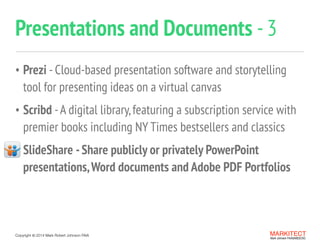 Copyright ©	
  2014 Mark Robert Johnson FAIA
• Prezi -Cloud-based presentation software and storytelling  
tool for presenting ideas on a virtual canvas
• Scribd -A digital library,featuring a subscription service with
premier books including NY Times bestsellers and classics
• SlideShare -Share publicly or privately PowerPoint
presentations,Word documents and Adobe PDF Portfolios
Presentations and Documents -3
MARKITECT 
Mark Johnson FAIA|AIBD|CKD
 