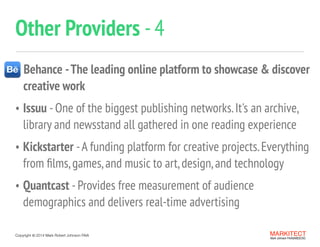 Copyright ©	
  2014 Mark Robert Johnson FAIA
Other Providers -4
MARKITECT 
Mark Johnson FAIA|AIBD|CKD
Behance -The leading online platform to showcase & discover 
creative work
• Issuu -One of the biggest publishing networks.It's an archive,
library and newsstand all gathered in one reading experience
• Kickstarter -A funding platform for creative projects.Everything
from ﬁlms,games,and music to art,design,and technology
• Quantcast -Provides free measurement of audience
demographics and delivers real-time advertising
 
