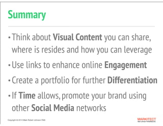 Copyright © 2013 All Rights Reserved MARKITECT 
Mark Johnson FAIA|AIBD|CKD
Copyright ©	
  2014 Mark Robert Johnson FAIA
Summary
•Think about Visual Content you can share,
where is resides and how you can leverage
•Use links to enhance online Engagement
•Create a portfolio for further Differentiation
•If Time allows,promote your brand using
other Social Media networks
 