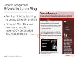 Resume Assignment

@Archinia Intern Blog
• Architect interns learning  

to create LinkedIn proﬁles

• Pinterest Your Resume

used as example of
resume/CV embedded  
in LinkedIn proﬁle

architectureinternship.blogspot.com

Copyright ©	
  2012 Mark Robert Johnson FAIA

 
MARKITECT 
Mark Johnson FAIA|AIBD|CKD

 