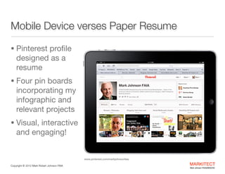 Here’s What it Looks Like
• Pinterest proﬁle

designed as a
resume

• 4 pin boards

with 95 pins
linking to my
work across the
Internet

• Visual,

interactive and
engaging!
www.pinterest.com/markjohnsonfaia
Copyright ©	
  2012 Mark Robert Johnson FAIA

MARKITECT 
Mark Johnson FAIA|AIBD|CKD

 