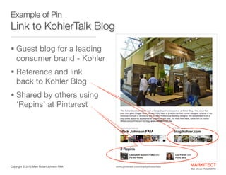 Example of Pin

Link to KohlerTalk Blog
• Guest blog for a leading

consumer brand - Kohler

• Reference and link  

back to Kohler Blog 

• Shared by others using

‘Repins’ at Pinterest

Copyright ©	
  2012 Mark Robert Johnson FAIA

www.pinterest.com/markjohnsonfaia

MARKITECT 
Mark Johnson FAIA|AIBD|CKD

 