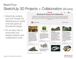 Board Four 

SketchUp 3D Projects + Collaboration (27 pins)
• SketchUp models

from the Trimble 3D
Warehouse pin easily
and look great as
thumbnail images

• It’s an easy way to

showcase your
design projects and
collaborative work

www.pinterest.com/markjohnsonfaia
Copyright ©	
  2012 Mark Robert Johnson FAIA

MARKITECT 
Mark Johnson FAIA|AIBD|CKD

 