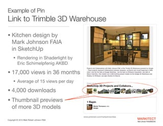 Example of Pin

Link to 3D Warehouse
• Kitchen design by  

Mark Johnson FAIA 

• Rendering in Shaderlight by  

Eric Schimelpfenig AKBD


• 17,000 views in 36 months

• Average of 15 views per day


• 4,800 downloads

• Thumbnail previews  

of more 3D models
www.pinterest.com/markjohnsonfaia
Copyright ©	
  2012 Mark Robert Johnson FAIA

MARKITECT 
Mark Johnson FAIA|AIBD|CKD

 