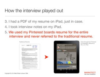 How the interview played out
3. I had a PDF of my resume on iPad, just in case. 

4. I took interview notes on my iPad.

5. We used Pinterest boards for the interview and never 
referred to the traditional resume.
Traditional Resume
MARK ROBERT JOHNSON
FAIA | AIBD | CKD

PROFESSIONAL
RESUME

755 Coolidge St. #4, Plymouth, MI 48170
734.837.6794 mrj.faia@gmail.com
Twitter

















Click-through from Pinterest
to Infographic Resume at
Re.vu on iPad



LinkedIn

Facebook

SlideShare

MARKITECT.me
YouTube

Google+
Pinterest

@UVUcomm

SUMMARY
A results-oriented, senior marketing executive, licensed architect, educator and social media expert with extensive experience
working for Fortune 500 companies. Major strengths in marketing strategy, branded marketing programs, trade relations, partner
collaborations and design technology. Subject matter expert in social media, ‘green’ marketing, 3D visualization and architectural
design. An energetic winner of industry awards who thrives in a fast-paced environment.
 Marketing and Social Media Strategy | Continuing Education | Branded Marketing Programs | Trade Relations |

Conference Speaker | Writer + Blogger

CAREER HISTORY
GREEN BUILDER MEDIA
National Director, Social and Virtual Media (Consulting)

2011 – Present

Lead social media efforts to reach, engage and grow online communities through Twitter, Facebook, SlideShare and Pinterest.
Manage social media campaigns for major trade shows and ‘green’ model-homes. Collaborate and advise customers on social
media strategies to develop their brands online.
 Currently managing the social media campaign for Green Builder Media’s VISION House in Walt Disney World’s Epcot Theme

Park. Recently conducted two LIVE Twitter chats, created online collateral material, and developed/executed social media
strategy to promote this project, opening on Earth Day, 2012.

MASCO CORPORATION
Director, Architect Trade Relations & Education for Masco Cabinetry – Ann Arbor, MI

2009 – 2011

Led trade relations to reach architects and design association members including AIA, AIBD, NKBA, and USGBC, to drive product
specifications and increase sales. Worked directly with KraftMaid Cabinetry, Merillat Cabinets, Quality Cabinets and DeNova
Surfaces brands to develop and implement trade marketing strategy, trade shows, education programs, CAD design tools and
social media campaigns. Led education and training department for sales organization and channel customers with emphasis on
design education, selling skills and CAD technology training. Oversaw KraftMaid Learning Center.
 Marketing lead to the trade for CEU education courses. Organized over 150 LIVE education presentations during 24 months

including 20 topics. Personally taught over 50 seminars throughout U.S. and internationally.

 Led Social Media campaigns to engage the Architecture & Design Community, Designer Bloggers and generate PR to the trade.
 Built a Twitter community of over 5,000 followers, largely composed of designers, architects, builders and remodelers who

specify products.

 Conceived and organized LIVE and online events for the Design Community and Bloggers to feature in their blogs, building

brand awareness and loyalty for Masco brands. Examples include:

‣ Two education conferences featuring CEU seminars on designing with Masco CAD product models and Google SketchUp.
‣ Five LIVE ‘Design Challenges’ where Designer Bloggers and Architects competed to design homes embedded with Masco

building products.

‣ Two LIVE ‘TweetUps’ for Masco Cabinetry’s trade show booth at the Kitchen & Bath Industry Show (KBIS).
‣ Guest-hosted the K&B industry’s two leading Twitter chats, #IntDesignerChat (Interior Designer focus) and #KBTribeChat

(Kitchen & Bath Design focus).

‣ Developed multiple daily e-newspapers to promote Masco brands through social media. 15 e-newspapers focusing on

various design topics and 10 focusing on culinary topics.

Copyright ©	
  2012 Mark Robert Johnson FAIA

MARKITECT 
Mark Johnson FAIA|AIBD|CKD

 